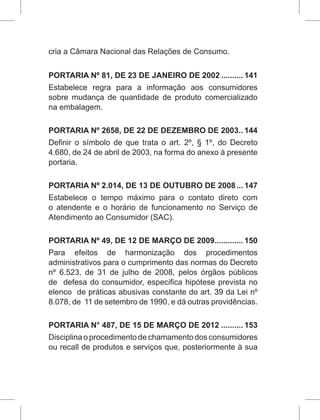 cria a Câmara Nacional das Relações de Consumo.
PORTARIA Nº 81, DE 23 DE JANEIRO DE 2002........... 141
Estabelece regra para a informação aos consumidores
sobre mudança de quantidade de produto comercializado
na embalagem.
PORTARIA Nº 2658, DE 22 DE DEZEMBRO DE 2003... 144
Definir o símbolo de que trata o art. 2º, § 1º, do Decreto
4.680, de 24 de abril de 2003, na forma do anexo à presente
portaria.
PORTARIA Nº 2.014, DE 13 DE OUTUBRO DE 2008.... 147
Estabelece o tempo máximo para o contato direto com
o atendente e o horário de funcionamento no Serviço de
Atendimento ao Consumidor (SAC).
PORTARIA Nº 49, DE 12 DE MARÇO DE 2009.............. 150
Para efeitos de harmonização dos procedimentos
administrativos para o cumprimento das normas do Decreto
nº 6.523, de 31 de julho de 2008, pelos órgãos públicos
de defesa do consumidor, especifica hipótese prevista no
elenco de práticas abusivas constante do art. 39 da Lei nº
8.078, de 11 de setembro de 1990, e dá outras providências.
PORTARIA N° 487, DE 15 DE MARÇO DE 2012........... 153
Disciplina o procedimento de chamamento dos consumidores
ou recall de produtos e serviços que, posteriormente à sua
 