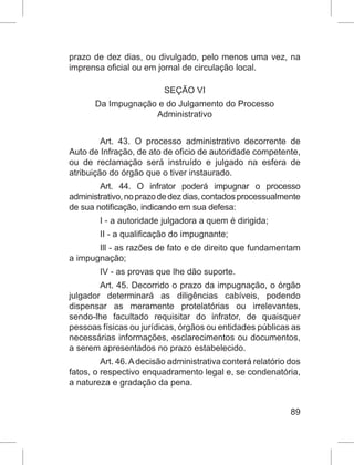 89
prazo de dez dias, ou divulgado, pelo menos uma vez, na
imprensa oficial ou em jornal de circulação local.
SEÇÃO VI
Da Impugnação e do Julgamento do Processo
Administrativo
Art. 43. O processo administrativo decorrente de
Auto de Infração, de ato de oficio de autoridade competente,
ou de reclamação será instruído e julgado na esfera de
atribuição do órgão que o tiver instaurado.
Art. 44. O infrator poderá impugnar o processo
administrativo,noprazodedezdias,contadosprocessualmente
de sua notificação, indicando em sua defesa:
I - a autoridade julgadora a quem é dirigida;
II - a qualificação do impugnante;
Ill - as razões de fato e de direito que fundamentam
a impugnação;
IV - as provas que lhe dão suporte.
Art. 45. Decorrido o prazo da impugnação, o órgão
julgador determinará as diligências cabíveis, podendo
dispensar as meramente protelatórias ou irrelevantes,
sendo-lhe facultado requisitar do infrator, de quaisquer
pessoas físicas ou jurídicas, órgãos ou entidades públicas as
necessárias informações, esclarecimentos ou documentos,
a serem apresentados no prazo estabelecido.
Art. 46.Adecisão administrativa conterá relatório dos
fatos, o respectivo enquadramento legal e, se condenatória,
a natureza e gradação da pena.
 