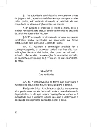 90
§ 1º A autoridade administrativa competente, antes
de julgar o feito, apreciará a defesa e as provas produzidas
pelas partes, não estando vinculada ao relatório de sua
consultoria jurídica ou órgão similar, se houver.
§ 2º Julgado o processo e fixada a multa, será o
infrator notificado para efetuar seu recolhimento no prazo de
dez dias ou apresentar recurso.
§ 3º Em caso de provimento do recurso, os valores
recolhidos serão devolvidos ao recorrente na forma
estabelecida pelo Conselho Gestor do Fundo.
Art. 47. Quando a cominação prevista for a
contrapropaganda, o processo poderá ser instruído com
indicações técnico-publicitárias, das quais se intimará o
autuado, obedecidas, na execução da respectiva decisão,
as condições constantes do § 1º do art. 60 da Lei nº 8.078,
de 1990.
SEÇÃO VII
Das Nulidades
Art. 48. A inobservância de forma não acarretará a
nulidade do ato, se não houver prejuízo para a defesa.
Parágrafo único. A nulidade prejudica somente os
atos posteriores ao ato declarado nulo e dele diretamente
dependentes ou de que sejam conseqüência, cabendo à
autoridade que a declarar indicar tais atos e determinar o
adequado procedimento saneador, se for o caso.
 