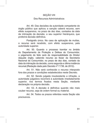 91
SEÇÃO VIII
Dos Recursos Administrativos
Art. 49. Das decisões da autoridade competente do
órgão público que aplicou a sanção caberá recurso, sem
efeito suspensivo, no prazo de dez dias, contados da data
da intimação da decisão, a seu superior hierárquico, que
proferirá decisão definitiva.
Parágrafo único. No caso de aplicação de multas,
o recurso será recebido, com efeito suspensivo, pela
autoridade superior.
Art. 50. Quando o processo tramitar no âmbito
do Departamento de Proteção e Defesa do Consumidor,
o julgamento do feito será de responsabilidade do Diretor
daquele órgão, cabendo recurso ao titular da Secretaria
Nacional do Consumidor, no prazo de dez dias, contado da
data da intimação da decisão, como segunda e última instância
recursal.(Redação dada pelo Decreto nº 7.738, de 2012).
Art. 51. Não será conhecido o recurso interposto
fora dos prazos e condições estabelecidos neste Decreto.
Art. 52. Sendo julgada insubsistente a infração, a
autoridade julgadora recorrerá à autoridade imediatamente
superior, nos termos fixados nesta Seção, mediante
declaração na própria decisão.
Art. 53. A decisão é definitiva quando não mais
couber recurso, seja de ordem formal ou material.
Art. 54. Todos os prazos referidos nesta Seção são
preclusivos.
 