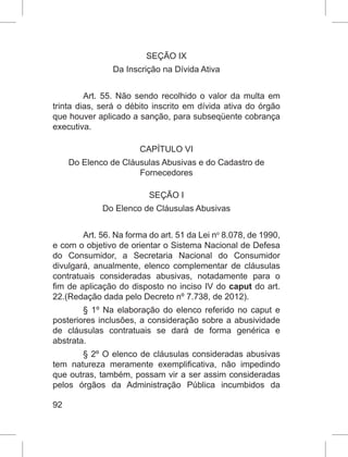 92
SEÇÃO IX
Da Inscrição na Dívida Ativa
Art. 55. Não sendo recolhido o valor da multa em
trinta dias, será o débito inscrito em dívida ativa do órgão
que houver aplicado a sanção, para subseqüente cobrança
executiva.
CAPÍTULO VI
Do Elenco de Cláusulas Abusivas e do Cadastro de
Fornecedores
SEÇÃO I
Do Elenco de Cláusulas Abusivas
Art. 56. Na forma do art. 51 da Lei no
 8.078, de 1990,
e com o objetivo de orientar o Sistema Nacional de Defesa
do Consumidor, a Secretaria Nacional do Consumidor
divulgará, anualmente, elenco complementar de cláusulas
contratuais consideradas abusivas, notadamente para o
fim de aplicação do disposto no inciso IV do caput do art.
22.(Redação dada pelo Decreto nº 7.738, de 2012).
§ 1º Na elaboração do elenco referido no caput e
posteriores inclusões, a consideração sobre a abusividade
de cláusulas contratuais se dará de forma genérica e
abstrata.
§ 2º O elenco de cláusulas consideradas abusivas
tem natureza meramente exemplificativa, não impedindo
que outras, também, possam vir a ser assim consideradas
pelos órgãos da Administração Pública incumbidos da
 