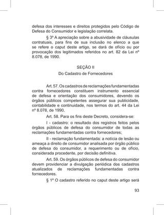 93
defesa dos interesses e direitos protegidos pelo Código de
Defesa do Consumidor e legislação correlata.
§ 3º A apreciação sobre a abusividade de cláusulas
contratuais, para fins de sua inclusão no elenco a que
se refere o caput deste artigo, se dará de ofício ou por
provocação dos legitimados referidos no art. 82 da Lei nº
8.078, de 1990.
SEÇÃO II
Do Cadastro de Fornecedores
Art.57.Oscadastrosdereclamaçõesfundamentadas
contra fornecedores constituem instrumento essencial
de defesa e orientação dos consumidores, devendo os
órgãos públicos competentes assegurar sua publicidade,
contabilidade e continuidade, nos termos do art. 44 da Lei
nº 8.078, de 1990.
Art. 58. Para os fins deste Decreto, considera-se:
I - cadastro: o resultado dos registros feitos pelos
órgãos públicos de defesa do consumidor de todas as
reclamações fundamentadas contra fornecedores;
II - reclamação fundamentada: a notícia de lesão ou
ameaça a direito de consumidor analisada por órgão público
de defesa do consumidor, a requerimento ou de ofício,
considerada procedente, por decisão definitiva.
Art. 59. Os órgãos públicos de defesa do consumidor
devem providenciar a divulgação periódica dos cadastros
atualizados de reclamações fundamentadas contra
fornecedores.
§ 1º O cadastro referido no caput deste artigo será
 