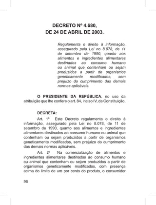 96
DECRETO Nº 4.680, 
DE 24 DE ABRIL DE 2003.
Regulamenta o direito à informação,
assegurado pela Lei no 8.078, de 11
de setembro de 1990, quanto aos
alimentos e ingredientes alimentares
destinados ao consumo humano
ou animal que contenham ou sejam
produzidos a partir de organismos
geneticamente modificados, sem
prejuízo do cumprimento das demais
normas aplicáveis.
O PRESIDENTE DA REPÚBLICA, no uso da
atribuição que lhe confere o art. 84, inciso IV, da Constituição,
DECRETA:
Art. 1º Este Decreto regulamenta o direito à
informação, assegurado pela Lei no 8.078, de 11 de
setembro de 1990, quanto aos alimentos e ingredientes
alimentares destinados ao consumo humano ou animal que
contenham ou sejam produzidos a partir de organismos
geneticamente modificados, sem prejuízo do cumprimento
das demais normas aplicáveis.
Art. 2º Na comercialização de alimentos e
ingredientes alimentares destinados ao consumo humano
ou animal que contenham ou sejam produzidos a partir de
organismos geneticamente modificados, com presença
acima do limite de um por cento do produto, o consumidor
 
