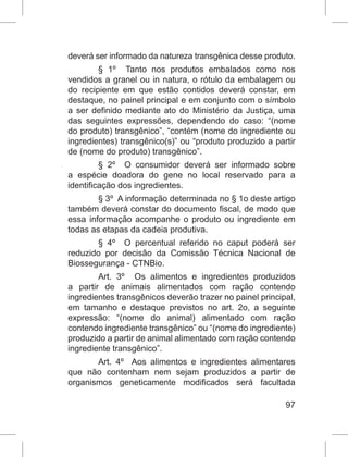 97
deverá ser informado da natureza transgênica desse produto.
§ 1º Tanto nos produtos embalados como nos
vendidos a granel ou in natura, o rótulo da embalagem ou
do recipiente em que estão contidos deverá constar, em
destaque, no painel principal e em conjunto com o símbolo
a ser definido mediante ato do Ministério da Justiça, uma
das seguintes expressões, dependendo do caso: “(nome
do produto) transgênico”, “contém (nome do ingrediente ou
ingredientes) transgênico(s)” ou “produto produzido a partir
de (nome do produto) transgênico”.
§ 2º O consumidor deverá ser informado sobre
a espécie doadora do gene no local reservado para a
identificação dos ingredientes.
§ 3º A informação determinada no § 1o deste artigo
também deverá constar do documento fiscal, de modo que
essa informação acompanhe o produto ou ingrediente em
todas as etapas da cadeia produtiva.
§ 4º O percentual referido no caput poderá ser
reduzido por decisão da Comissão Técnica Nacional de
Biossegurança - CTNBio.
Art. 3º Os alimentos e ingredientes produzidos
a partir de animais alimentados com ração contendo
ingredientes transgênicos deverão trazer no painel principal,
em tamanho e destaque previstos no art. 2o, a seguinte
expressão: “(nome do animal) alimentado com ração
contendo ingrediente transgênico” ou “(nome do ingrediente)
produzido a partir de animal alimentado com ração contendo
ingrediente transgênico”.
Art. 4º Aos alimentos e ingredientes alimentares
que não contenham nem sejam produzidos a partir de
organismos geneticamente modificados será facultada
 