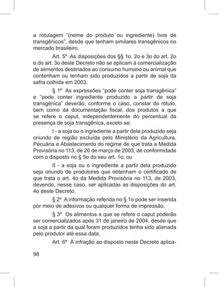 98
a rotulagem “(nome do produto ou ingrediente) livre de
transgênicos”, desde que tenham similares transgênicos no
mercado brasileiro.
Art. 5º As disposições dos §§ 1o, 2o e 3o do art. 2o
e do art. 3o deste Decreto não se aplicam à comercialização
de alimentos destinados ao consumo humano ou animal que
contenham ou tenham sido produzidos a partir de soja da
safra colhida em 2003.
§ 1º As expressões “pode conter soja transgênica”
e “pode conter ingrediente produzido a partir de soja
transgênica” deverão, conforme o caso, constar do rótulo,
bem como da documentação fiscal, dos produtos a que
se refere o caput, independentemente do percentual da
presença de soja transgênica, exceto se:
I - a soja ou o ingrediente a partir dela produzido seja
oriundo de região excluída pelo Ministério da Agricultura,
Pecuária e Abastecimento do regime de que trata a Medida
Provisória no 113, de 26 de março de 2003, de conformidade
com o disposto no § 5o do seu art. 1o; ou
II - a soja ou o ingrediente a partir dela produzido
seja oriundo de produtores que obtenham o certificado de
que trata o art. 4o da Medida Provisória no 113, de 2003,
devendo, nesse caso, ser aplicadas as disposições do art.
4o deste Decreto.
§ 2º A informação referida no § 1o pode ser inserida
por meio de adesivos ou qualquer forma de impressão.
§ 3º Os alimentos a que se refere o caput poderão
ser comercializados após 31 de janeiro de 2004, desde que
a soja a partir da qual foram produzidos tenha sido alienada
pelo produtor até essa data.
Art. 6º À infração ao disposto neste Decreto aplica-
 