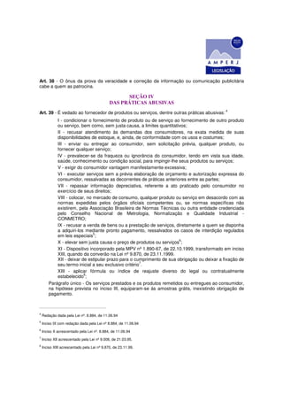 Art. 38 - O ônus da prova da veracidade e correção da informação ou comunicação publicitária
cabe a quem as patrocina.

                                                   SEÇÃO IV
                                             DAS PRÁTICAS ABUSIVAS
Art. 39 - É vedado ao fornecedor de produtos ou serviços, dentre outras práticas abusivas: 4
            I - condicionar o fornecimento de produto ou de serviço ao fornecimento de outro produto
            ou serviço, bem como, sem justa causa, a limites quantitativos;
            II - recusar atendimento às demandas dos consumidores, na exata medida de suas
            disponibilidades de estoque, e, ainda, de conformidade com os usos e costumes;
            III - enviar ou entregar ao consumidor, sem solicitação prévia, qualquer produto, ou
            fornecer qualquer serviço;
            IV - prevalecer-se da fraqueza ou ignorância do consumidor, tendo em vista sua idade,
            saúde, conhecimento ou condição social, para impingir-lhe seus produtos ou serviços;
            V - exigir do consumidor vantagem manifestamente excessiva;
            VI - executar serviços sem a prévia elaboração de orçamento e autorização expressa do
            consumidor, ressalvadas as decorrentes de práticas anteriores entre as partes;
            VII - repassar informação depreciativa, referente a ato praticado pelo consumidor no
            exercício de seus direitos;
            VIII - colocar, no mercado de consumo, qualquer produto ou serviço em desacordo com as
            normas expedidas pelos órgãos oficiais competentes ou, se normas específicas não
            existirem, pela Associação Brasileira de Normas Técnicas ou outra entidade credenciada
            pelo Conselho Nacional de Metrologia, Normalização e Qualidade Industrial -
            CONMETRO;
            IX - recusar a venda de bens ou a prestação de serviços, diretamente a quem se disponha
            a adquiri-los mediante pronto pagamento, ressalvados os casos de interdição regulados
            em leis especiais5;
                                                                       6
            X - elevar sem justa causa o preço de produtos ou serviços ;
            XI - Dispositivo incorporado pela MPV nº 1.890-67, de 22.10.1999, transformado em inciso
            XIII, quando da converão na Lei nº 9.870, de 23.11.1999.
            XII - deixar de estipular prazo para o cumprimento de sua obrigação ou deixar a fixação de
                                                      7
            seu termo inicial a seu exclusivo critério .
            XIII - aplicar fórmula ou índice de reajuste diverso do legal ou contratualmente
                          8
            estabelecido ;
        Parágrafo único - Os serviços prestados e os produtos remetidos ou entregues ao consumidor,
        na hipótese prevista no inciso III, equiparam-se às amostras grátis, inexistindo obrigação de
        pagamento.



4
    Redação dada pela Lei nº. 8.884, de 11.06.94
5
    Inciso IX com redação dada pela Lei nº 8.884, de 11.06.94
6
    Inciso X acrescentado pela Lei nº. 8.884, de 11.06.94
7
    Inciso XII acrescentado pela Lei nº 9.008, de 21.03.95.
8
    Inciso XIII acrescentado pela Lei nº 9.870, de 23.11.99.
 
