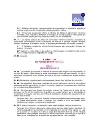 § 4º - Os bancos de dados e cadastros relativos a consumidores, os serviços de proteção ao
    crédito e congêneres são considerados entidades de caráter público.
    § 5º - Consumada a prescrição relativa à cobrança de débitos do consumidor, não serão
    fornecidas, pelos respectivos Sistemas de Proteção ao Crédito, quaisquer informações que
    possam impedir ou dificultar novo acesso ao crédito junto aos fornecedores.
Art. 44 - Os órgãos públicos de defesa do consumidor manterão cadastros atualizados de
reclamações fundamentadas contra fornecedores de produtos e serviços, devendo divulgá-lo
pública e anualmente. A divulgação indicará se a reclamação foi atendida ou não pelo fornecedor.
    § 1º - É facultado o acesso às informações lá constantes para orientação e consulta por
    qualquer interessado.
    § 2º - Aplicam-se a este artigo, no que couber, as mesmas regras enunciadas no artigo anterior
    e as do parágrafo único do artigo 22 deste Código.
Art. 45 - (Vetado.)

                                    CAPÍTULO VI
                              DA PROTEÇÃO CONTRATUAL

                                          SEÇÃO I
                                    DISPOSIÇÕES GERAIS
Art. 46 - Os contratos que regulam as relações de consumo não obrigarão os consumidores, se
não Ihes for dada a oportunidade de tomar conhecimento prévio de seu conteúdo, ou se os
respectivos instrumentos forem redigidos de modo a dificultar a compreensão de seu sentido e
alcance.
Art. 47 - As cláusulas contratuais serão interpretadas de maneira mais favorável ao consumidor.
Art. 48 - As declarações de vontade constantes de escritos particulares, recibos e pré-contratos
relativos às relações de consumo vinculam o fornecedor, ensejando inclusive execução específica,
nos termos do artigo 84 e parágrafos.
Art. 49 - O consumidor pode desistir do contrato, no prazo de 7 (sete) dias a contar de sua
assinatura ou do ato de recebimento do produto ou serviço, sempre que a contratação de
fornecimento de produtos e serviços ocorrer fora do estabelecimento comercial, especialmente por
telefone ou a domicílio.
    Parágrafo único - Se o consumidor exercitar o direito de arrependimento previsto neste artigo,
    os valores eventualmente pagos, a qualquer título, durante o prazo de reflexão, serão
    devolvidos, de imediato, monetariamente atualizados.
Art. 50 - A garantia contratual é complementar à legal e será conferida mediante termo escrito.
    Parágrafo único - O termo de garantia ou equivalente deve ser padronizado e esclarecer, de
    maneira adequada em que consiste a mesma garantia, bem como a forma, o prazo e o lugar
    em que pode ser exercitada e os ônus a cargo do consumidor, devendo ser-lhe entregue,
    devidamente preenchido pelo fornecedor, no ato do fornecimento, acompanhado de manual de
    instrução, de instalação e uso de produto em linguagem didática, com ilustrações.
 