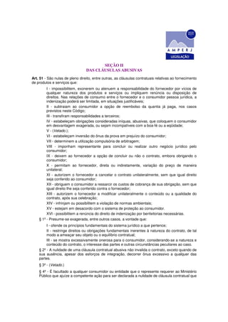 SEÇÃO II
                                 DAS CLÁUSULAS ABUSIVAS
Art. 51 - São nulas de pleno direito, entre outras, as cláusulas contratuais relativas ao fornecimento
de produtos e serviços que:
         I - impossibilitem, exonerem ou atenuem a responsabilidade do fornecedor por vícios de
         qualquer natureza dos produtos e serviços ou impliquem renúncia ou disposição de
         direitos. Nas relações de consumo entre o fornecedor e o consumidor pessoa jurídica, a
         indenização poderá ser limitada, em situações justificáveis;
         II - subtraiam ao consumidor a opção de reembolso da quantia já paga, nos casos
         previstos neste Código;
         III - transfiram responsabilidades a terceiros;
         IV - estabeleçam obrigações consideradas iníquas, abusivas, que coloquem o consumidor
         em desvantagem exagerada, ou sejam incompatíveis com a boa-fé ou a eqüidade;
         V - (Vetado.);
         VI - estabeleçam inversão do ônus da prova em prejuízo do consumidor;
         VII - determinem a utilização compulsória de arbitragem;
         VIII - imponham representante para concluir ou realizar outro negócio jurídico pelo
         consumidor;
         IX - deixem ao fornecedor a opção de concluir ou não o contrato, embora obrigando o
         consumidor;
         X - permitam ao fornecedor, direta ou indiretamente, variação do preço de maneira
         unilateral;
         XI - autorizem o fornecedor a cancelar o contrato unilateralmente, sem que igual direito
         seja conferido ao consumidor;
         XII - obriguem o consumidor a ressarcir os custos de cobrança de sua obrigação, sem que
         igual direito Ihe seja conferido contra o fornecedor;
         XIII - autorizem o fornecedor a modificar unilateralmente o conteúdo ou a qualidade do
         contrato, após sua celebração;
         XIV - infrinjam ou possibilitem a violação de normas ambientais;
         XV - estejam em desacordo com o sistema de proteção ao consumidor.
         XVI - possibilitem a renúncia do direito de indenização por benfeitorias necessárias.
    § 1º - Presume-se exagerada, entre outros casos, a vontade que:
         I - ofende os princípios fundamentais do sistema jurídico a que pertence;
         II - restringe direitos ou obrigações fundamentais inerentes à natureza do contrato, de tal
         modo a ameaçar seu objeto ou o equilíbrio contratual;
         III - se mostra excessivamente onerosa para o consumidor, considerando-se a natureza e
         conteúdo do contrato, o interesse das partes e outras circunstâncias peculiares ao caso.
    § 2º - A nulidade de uma cláusula contratual abusiva não invalida o contrato, exceto quando de
    sua ausência, apesar dos esforços de integração, decorrer ônus excessivo a qualquer das
    partes.
    § 3º - (Vetado.)
    § 4º - É facultado a qualquer consumidor ou entidade que o represente requerer ao Ministério
    Público que ajuíze a competente ação para ser declarada a nulidade de cláusula contratual que
 