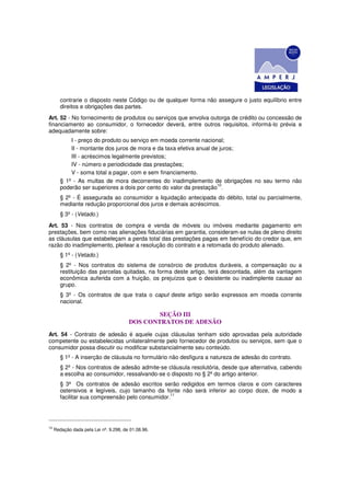 contrarie o disposto neste Código ou de qualquer forma não assegure o justo equilíbrio entre
        direitos e obrigações das partes.
Art. 52 - No fornecimento de produtos ou serviços que envolva outorga de crédito ou concessão de
financiamento ao consumidor, o fornecedor deverá, entre outros requisitos, informá-lo prévia e
adequadamente sobre:
            I - preço do produto ou serviço em moeda corrente nacional;
            II - montante dos juros de mora e da taxa efetiva anual de juros;
            III - acréscimos legalmente previstos;
            IV - número e periodicidade das prestações;
            V - soma total a pagar, com e sem financiamento.
        § 1º - As multas de mora decorrentes do inadimplemento de obrigações no seu termo não
                                                                      10
        poderão ser superiores a dois por cento do valor da prestação .
        § 2º - É assegurada ao consumidor a liquidação antecipada do débito, total ou parcialmente,
        mediante redução proporcional dos juros e demais acréscimos.
        § 3º - (Vetado.)
Art. 53 - Nos contratos de compra e venda de móveis ou imóveis mediante pagamento em
prestações, bem como nas alienações fiduciárias em garantia, consideram-se nulas de pleno direito
as cláusulas que estabeleçam a perda total das prestações pagas em benefício do credor que, em
razão do inadimplemento, pleitear a resolução do contrato e a retomada do produto alienado.
        § 1º - (Vetado.)
        § 2º - Nos contratos do sistema de consórcio de produtos duráveis, a compensação ou a
        restituição das parcelas quitadas, na forma deste artigo, terá descontada, além da vantagem
        econômica auferida com a fruição, os prejuízos que o desistente ou inadimplente causar ao
        grupo.
        § 3º - Os contratos de que trata o caput deste artigo serão expressos em moeda corrente
        nacional.

                                                SEÇÃO III
                                        DOS CONTRATOS DE ADESÃO
Art. 54 - Contrato de adesão é aquele cujas cláusulas tenham sido aprovadas pela autoridade
competente ou estabelecidas unilateralmente pelo fornecedor de produtos ou serviços, sem que o
consumidor possa discutir ou modificar substancialmente seu conteúdo.
        § 1º - A inserção de cláusula no formulário não desfigura a natureza de adesão do contrato.
        § 2º - Nos contratos de adesão admite-se cláusula resolutória, desde que alternativa, cabendo
        a escolha ao consumidor, ressalvando-se o disposto no § 2º do artigo anterior.
        § 3º Os contratos de adesão escritos serão redigidos em termos claros e com caracteres
        ostensivos e legíveis, cujo tamanho da fonte não será inferior ao corpo doze, de modo a
                                                  11
        facilitar sua compreensão pelo consumidor.




10
     Redação dada pela Lei nº. 9.298, de 01.08.96.
 