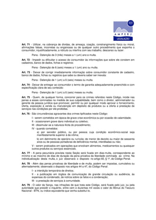 Art. 71 - Utilizar, na cobrança de dívidas, de ameaça, coação, constrangimento físico ou moral,
afirmações falsas, incorretas ou enganosas ou de qualquer outro procedimento que exponha o
consumidor, injustificadamente, a ridículo ou interfira com seu trabalho, descanso ou lazer:
        Pena - Detenção de 3 (três) meses a 1 (um) ano e multa.
Art. 72 - Impedir ou dificultar o acesso do consumidor às informações que sobre ele constem em
cadastros, banco de dados, fichas e registros:
        Pena - Detenção de 6 (seis) meses a 1 (um) ano ou multa.
Art. 73 - Deixar de corrigir imediatamente informação sobre consumidor constante de cadastro,
banco de dados, fichas ou registros que sabe ou deveria saber ser inexata:
        Pena - Detenção de 1 (um) a 6 (seis) meses ou multa.
Art. 74 - Deixar de entregar ao consumidor o termo de garantia adequadamente preenchido e com
especificação clara de seu conteúdo:
        Pena - Detenção de 1 (um) a 6 (seis) meses ou multa.
Art. 75 - Quem, de qualquer forma, concorrer para os crimes referidos neste Código, incide nas
penas a esses cominadas na medida de sua culpabilidade, bem como o diretor, administrador ou
gerente da pessoa jurídica que promover, permitir ou por qualquer modo aprovar o fornecimento,
oferta, exposição à venda ou manutenção em depósito de produtos ou a oferta e prestação de
serviços nas condições por ele proibidas.
Art. 76 - São circunstâncias agravantes dos crimes tipificados neste Código:
        I - serem cometidos em época de grave crise econômica ou por ocasião de calamidade;
        II - ocasionarem grave dano individual ou coletivo;
        III - dissimular-se a natureza ilícita do procedimento;
        IV - quando cometidos:
              a) por servidor público, ou por pessoa cuja condição econômico-social seja
              manifestamente superior à da vítima;
             b) em detrimento de operário ou rurícola; de menor de dezoito ou maior de sessenta
             anos ou de pessoas portadoras de deficiência mental, interditadas ou não;
        V - serem praticados em operações que envolvam alimentos, medicamentos ou quaisquer
        outros produtos ou serviços essenciais.
Art. 77 - A pena pecuniária prevista nesta Seção será fixada em dias-multa, correspondente ao
mínimo e ao máximo de dias de duração da pena privativa da liberdade cominada ao crime. Na
individualização desta multa, o juiz observará o disposto no artigo 60, § 1º, do Código Penal.
Art. 78 - Além das penas privativas de liberdade e de multa, podem ser impostas, cumulativa ou
alternadamente, observado o disposto nos artigos 44 a 47, do Código Penal:
        I - a interdição temporária de direitos;
        II - a publicação em órgãos de comunicação de grande circulação ou audiência, às
        expensas do condenado, de notícia sobre os fatos e a condenação;
        III - a prestação de serviços à comunidade.
Art. 79 - O valor da fiança, nas infrações de que trata este Código, será fixado pelo juiz, ou pela
autoridade que presidir o inquérito, entre cem e duzentas mil vezes o valor do Bônus do Tesouro
Nacional - BTN, ou índice equivalente que venha substituí-lo.
 