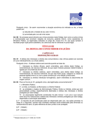 Parágrafo único - Se assim recomendar a situação econômica do indiciado ou réu, a fiança
        poderá ser:
                  a) reduzida até a metade de seu valor mínimo;
                  b) aumentada pelo Juiz até vinte vezes.
Art. 80 - No processo penal atinente aos crimes previstos neste Código, bem como a outros crimes
e contravenções que envolvam relações de consumo, poderão intervir, como assistentes do
Ministério Público, os legitimados indicados no artigo 82, incisos III e IV, aos quais também é
facultado propor ação penal subsidiária, se a denúncia não for oferecida no prazo legal.

                                    TÍTULO III
                        DA DEFESA DO CONSUMIDOR EM JUÍZO
                                                CAPÍTULO I
                                            DISPOSIÇÕES GERAIS
Art. 81 - A defesa dos interesses e direitos dos consumidores e das vítimas poderá ser exercida
em juízo individualmente, ou a título coletivo.
        Parágrafo único - A defesa coletiva será exercida quando se tratar de:
             I - interesses ou direitos difusos, assim entendidos, para efeitos deste Código, os
             transindividuais, de natureza indivisível, de que sejam titulares pessoas indeterminadas e
             ligadas por circunstâncias de fato;
             II - interesses ou direitos coletivos, assim entendidos, para efeitos deste Código, os
             transindividuais, de natureza indivisível, de que seja titular grupo, categoria ou classe de
             pessoas ligadas entre si ou com a parte contrária por uma relação jurídica base;
             III - interesses ou direitos individuais homogêneos, assim entendidos os decorrentes de
             origem comum.
Art. 82 - Para os fins do art. 81, parágrafo único, são legitimados concorrentemente14:
             I - o Ministério Público;
             II - a União, os Estados, os Municípios e o Distrito Federal;
             III - as entidades e órgãos da Administração Pública, Direta ou Indireta, ainda que sem
             personalidade jurídica, especificamente destinados à defesa dos interesses e direitos
             protegidos por este Código;
             IV - as associações legalmente constituídas há pelo menos 1 (um) ano e que incluam
             entre seus fins institucionais a defesa dos interesses e direitos protegidos por este Código,
             dispensada a autorização assemblear.
        § 1º - O requisito da pré-constituição pode ser dispensado pelo Juiz, nas ações previstas no
        artigo 91 e seguintes, quando haja manifesto interesse social evidenciado pela dimensão ou
        característica do dano, ou pela relevância do bem jurídico a ser protegido.
        § 2º - (Vetado.)
        § 3º - (Vetado.)



14
     Redação dada pela Lei nº. 9.008, de 21.03.95
 
