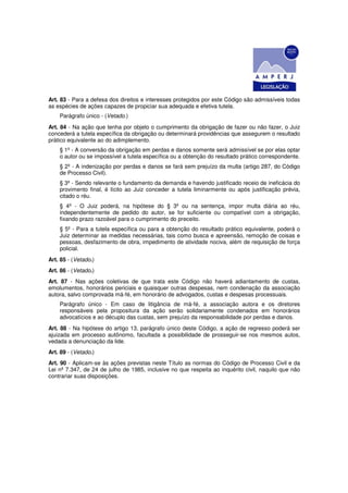 Art. 83 - Para a defesa dos direitos e interesses protegidos por este Código são admissíveis todas
as espécies de ações capazes de propiciar sua adequada e efetiva tutela.
    Parágrafo único - (Vetado.)
Art. 84 - Na ação que tenha por objeto o cumprimento da obrigação de fazer ou não fazer, o Juiz
concederá a tutela específica da obrigação ou determinará providências que assegurem o resultado
prático equivalente ao do adimplemento.
    § 1º - A conversão da obrigação em perdas e danos somente será admissível se por elas optar
    o autor ou se impossível a tutela específica ou a obtenção do resultado prático correspondente.
    § 2º - A indenização por perdas e danos se fará sem prejuízo da multa (artigo 287, do Código
    de Processo Civil).
    § 3º - Sendo relevante o fundamento da demanda e havendo justificado receio de ineficácia do
    provimento final, é lícito ao Juiz conceder a tutela liminarmente ou após justificação prévia,
    citado o réu.
    § 4º - O Juiz poderá, na hipótese do § 3º ou na sentença, impor multa diária ao réu,
    independentemente de pedido do autor, se for suficiente ou compatível com a obrigação,
    fixando prazo razoável para o cumprimento do preceito.
    § 5º - Para a tutela específica ou para a obtenção do resultado prático equivalente, poderá o
    Juiz determinar as medidas necessárias, tais como busca e apreensão, remoção de coisas e
    pessoas, desfazimento de obra, impedimento de atividade nociva, além de requisição de força
    policial.
Art. 85 - (Vetado.)
Art. 86 - (Vetado.)
Art. 87 - Nas ações coletivas de que trata este Código não haverá adiantamento de custas,
emolumentos, honorários periciais e quaisquer outras despesas, nem condenação da associação
autora, salvo comprovada má-fé, em honorário de advogados, custas e despesas processuais.
    Parágrafo único - Em caso de litigância de má-fé, a associação autora e os diretores
    responsáveis pela propositura da ação serão solidariamente condenados em honorários
    advocatícios e ao décuplo das custas, sem prejuízo da responsabilidade por perdas e danos.
Art. 88 - Na hipótese do artigo 13, parágrafo único deste Código, a ação de regresso poderá ser
ajuizada em processo autônomo, facultada a possibilidade de prosseguir-se nos mesmos autos,
vedada a denunciação da lide.
Art. 89 - (Vetado.)
Art. 90 - Aplicam-se às ações previstas neste Título as normas do Código de Processo Civil e da
Lei nº 7.347, de 24 de julho de 1985, inclusive no que respeita ao inquérito civil, naquilo que não
contrariar suas disposições.
 