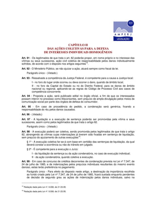 CAPÍTULO II
                            DAS AÇÕES COLETIVAS PARA A DEFESA
                          DE INTERESSES INDIVIDUAIS HOMOGÊNEOS
Art. 91 - Os legitimados de que trata o art. 82 poderão propor, em nome próprio e no interesse das
vítimas ou seus sucessores, ação civil coletiva de responsabilidade pelos danos individualmente
                                                         15
sofridos, de acordo com o disposto nos artigos seguintes .
Art. 92 - O Ministério Público, se não ajuizar a ação, atuará sempre como fiscal da lei.
        Parágrafo único - (Vetado.)
Art. 93 - Ressalvada a competência da Justiça Federal, é competente para a causa a Justiça local:
             I - no foro do lugar onde ocorreu ou deva ocorrer o dano, quando de âmbito local;
             II - no foro da Capital do Estado ou no do Distrito Federal, para os danos de âmbito
             nacional ou regional, aplicando-se as regras do Código de Processo Civil aos casos de
             competência concorrente.
Art. 94 - Proposta a ação, será publicado edital no órgão oficial, a fim de que os interessados
possam intervir no processo como litisconsortes, sem prejuízo de ampla divulgação pelos meios de
comunicação social por parte dos órgãos de defesa do consumidor.
Art. 95 - Em caso de procedência do pedido, a condenação será genérica, fixando a
responsabilidade do réu pelos danos causados.
Art. 96 - (Vetado.)
Art. 97 - A liquidação e a execução de sentença poderão ser promovidas pela vítima e seus
sucessores, assim como pelos legitimados de que trata o artigo 82.
        Parágrafo único - (Vetado.)
Art. 98 - A execução poderá ser coletiva, sendo promovida pelos legitimados de que trata o artigo
82, abrangendo as vítimas cujas indenizações já tiverem sido fixadas em sentença de liquidação,
                                                16
sem prejuízo do ajuizamento de outras execuções .
        § 1º - A execução coletiva far-se-á com base em certidão das sentenças de liquidação, da qual
        deverá constar a ocorrência ou não do trânsito em julgado.
        § 2º - É competente para a execução o Juízo:
             I - da liquidação da sentença ou da ação condenatória, no caso de execução individual;
             II - da ação condenatória, quando coletiva a execução.
Art. 99 - Em caso de concurso de créditos decorrentes de condenação prevista na Lei nº 7.347, de
24 de julho de 1985, e de indenizações pelos prejuízos individuais resultantes do mesmo evento
danoso, estas terão preferência no pagamento.
        Parágrafo único - Para efeito do disposto neste artigo, a destinação da importância recolhida
        ao fundo criado pela Lei nº 7.347, de 24 de julho de 1985, ficará sustada enquanto pendentes
        de decisão de segundo grau as ações de indenização pelos danos individuais, salvo na


15
     Redação dada pela Lei nº. 9.008, de 21.03.95.
16
     Redação dada pela Lei nº. 9.008, de 21.03.95.
 