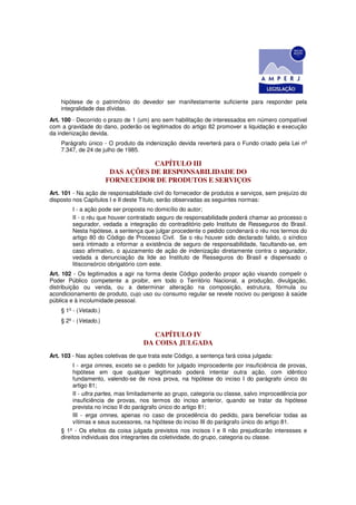 hipótese de o patrimônio do devedor ser manifestamente suficiente para responder pela
    integralidade das dívidas.
Art. 100 - Decorrido o prazo de 1 (um) ano sem habilitação de interessados em número compatível
com a gravidade do dano, poderão os legitimados do artigo 82 promover a liquidação e execução
da indenização devida.
    Parágrafo único - O produto da indenização devida reverterá para o Fundo criado pela Lei nº
    7.347, de 24 de julho de 1985.

                                   CAPÍTULO III
                        DAS AÇÕES DE RESPONSABILIDADE DO
                       FORNECEDOR DE PRODUTOS E SERVIÇOS
Art. 101 - Na ação de responsabilidade civil do fornecedor de produtos e serviços, sem prejuízo do
disposto nos Capítulos I e II deste Título, serão observadas as seguintes normas:
         I - a ação pode ser proposta no domicílio do autor;
         II - o réu que houver contratado seguro de responsabilidade poderá chamar ao processo o
         segurador, vedada a integração do contraditório pelo Instituto de Resseguros do Brasil.
         Nesta hipótese, a sentença que julgar procedente o pedido condenará o réu nos termos do
         artigo 80 do Código de Processo Civil. Se o réu houver sido declarado falido, o síndico
         será intimado a informar a existência de seguro de responsabilidade, facultando-se, em
         caso afirmativo, o ajuizamento de ação de indenização diretamente contra o segurador,
         vedada a denunciação da lide ao Instituto de Resseguros do Brasil e dispensado o
         litisconsórcio obrigatório com este.
Art. 102 - Os legitimados a agir na forma deste Código poderão propor ação visando compelir o
Poder Público competente a proibir, em todo o Território Nacional, a produção, divulgação,
distribuição ou venda, ou a determinar alteração na composição, estrutura, fórmula ou
acondicionamento de produto, cujo uso ou consumo regular se revele nocivo ou perigoso à saúde
pública e à incolumidade pessoal.
    § 1º - (Vetado.)
    § 2º - (Vetado.)

                                       CAPÍTULO IV
                                    DA COISA JULGADA
Art. 103 - Nas ações coletivas de que trata este Código, a sentença fará coisa julgada:
         I - erga omnes, exceto se o pedido for julgado improcedente por insuficiência de provas,
         hipótese em que qualquer legitimado poderá intentar outra ação, com idêntico
         fundamento, valendo-se de nova prova, na hipótese do inciso I do parágrafo único do
         artigo 81;
         II - ultra partes, mas limitadamente ao grupo, categoria ou classe, salvo improcedência por
         insuficiência de provas, nos termos do inciso anterior, quando se tratar da hipótese
         prevista no inciso II do parágrafo único do artigo 81;
         III - erga omnes, apenas no caso de procedência do pedido, para beneficiar todas as
         vítimas e seus sucessores, na hipótese do inciso III do parágrafo único do artigo 81.
    § 1º - Os efeitos da coisa julgada previstos nos incisos I e II não prejudicarão interesses e
    direitos individuais dos integrantes da coletividade, do grupo, categoria ou classe.
 