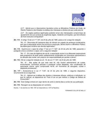 § 5º - Admitir-se-á o litisconsórcio facultativo entre os Ministérios Públicos da União, do
           Distrito Federal e dos Estados na defesa dos interesses e direitos de que cuida esta lei.
           § 6º - Os órgãos públicos legitimados poderão tomar dos interessados compromisso de
           ajustamento de sua conduta às exigências legais, mediante cominações, que terá eficácia
           de título executivo extrajudicial".
Art. 114 - O artigo 15 da Lei nº 7.347, de 24 de julho de 1985, passa a ter a seguinte redação:
          "Art. 15 - Decorridos 60 (sessenta dias) do trânsito em julgado da sentença condenatória,
          sem que a associação autora Ihe promova a execução, deverá fazê-lo o Ministério Público,
          facultada igual iniciativa aos demais legitimados".
Art. 115 - Suprima-se o caput do artigo 17 da Lei nº 7.347, de 24 de julho de 1985, passando o
parágrafo único a constituir o caput, com a seguinte redação:
          "Art. 17 - Em caso de litigância de má-fé, a associação autora e os diferentes responsáveis
          pela propositura da ação serão solidariamente condenados em honorários advocatícios e
          ao décuplo das custas, sem prejuízo da responsabilidade por perdas e danos".
Art. 116 - Dê-se a seguinte redação ao art. 18, da Lei nº 7.347, de 24 de julho de 1985:
          "Art. 18 - Nas ações de que trata esta lei, não haverá adiantamento de custas,
          emolumentos, honorários periciais e quaisquer outras despesas, nem condenação da
          associação autora, salvo comprovada má-fé, em honorários de advogado, custas e
          despesas processuais".
Art. 117 - Acrescente-se à Lei nº 7.347, de 24 de julho de 1985, o seguinte dispositivo,
renumerando-se os seguintes:
          "Art. 21 - Aplicam-se à defesa dos direitos e interesses difusos, coletivos e individuais, no
          que for cabível, os dispositivos do Título III da Lei que instituiu o Código de Defesa do
          Consumidor".
Art. 118 - Este Código entrará em vigor dentro de cento e oitenta dias a contar de sua publicação.
Art. 119 - Revogam-se as disposições em contrário.
Brasília, 11 de setembro de 1990; 169º da Independência e 102º da República.

                                                                               FERNANDO COLLOR DE MELLO
 