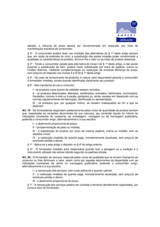 adesão, a cláusula de prazo deverá ser convencionada em separado, por meio de
    manifestação expressa do consumidor.
    § 3º - O consumidor poderá fazer uso imediato das alternativas do § 1º deste artigo sempre
    que, em razão da extensão do vício, a substituição das partes viciadas puder comprometer a
    qualidade ou características do produto, diminuir-lhe o valor ou se tratar de produto essencial.
    § 4º - Tendo o consumidor optado pela alternativa do inciso I do § 1º deste artigo, e não sendo
    possível a substituição do bem, poderá haver substituição por outro de espécie, marca ou
    modelo diversos, mediante complementação ou restituição de eventual diferença de preço,
    sem prejuízo do disposto nos incisos II e III do § 1º deste artigo.
    § 5º - No caso de fornecimento de produtos in natura, será responsável perante o consumidor
    o fornecedor imediato, exceto quando identificado claramente seu produtor.
    § 6º - São impróprios ao uso e consumo:
        I - os produtos cujos prazos de validade estejam vencidos;
        II - os produtos deteriorados, alterados, adulterados, avariados, falsificados, corrompidos,
        fraudados, nocivos à vida ou à saúde, perigosos ou, ainda, aqueles em desacordo com as
        normas regulamentares de fabricação, distribuição ou apresentação;
        III - os produtos que, por qualquer motivo, se revelem inadequados ao fim a que se
        destinam.
Art. 19 - Os fornecedores respondem solidariamente pelos vícios de quantidade do produto sempre
que, respeitadas as variações decorrentes de sua natureza, seu conteúdo líquido for inferior às
indicações constantes do recipiente, da embalagem, rotulagem ou de mensagem publicitária,
podendo o consumidor exigir, alternativamente e à sua escolha:
         I - o abatimento proporcional do preço;
         II - complementação do peso ou medida;
         III - a substituição do produto por outro da mesma espécie, marca ou modelo, sem os
         aludidos vícios;
         IV - a restituição imediata da quantia paga, monetariamente atualizada, sem prejuízo de
         eventuais perdas e danos.
    § 1º - Aplica-se a este artigo o disposto no § 4º do artigo anterior.
    § 2º - O fornecedor imediato será responsável quando fizer a pesagem ou a medição e o
    instrumento utilizado não estiver aferido segundo os padrões oficiais.
Art. 20 - O fornecedor de serviços responde pelos vícios de qualidade que os tornem impróprios ao
consumo ou lhes diminuam o valor, assim como por aqueles decorrentes da disparidade com as
indicações constantes da oferta ou mensagem publicitária, podendo o consumidor exigir,
alternativamente e à sua escolha:
         I - a reexecução dos serviços, sem custo adicional e quando cabível;
         II - a restituição imediata da quantia paga, monetariamente atualizada, sem prejuízo de
         eventuais perdas e danos;
         III - o abatimento proporcional do preço.
    § 1º - A reexecução dos serviços poderá ser confiada a terceiros devidamente capacitados, por
    conta e risco do fornecedor.
 