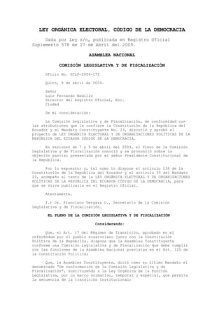 LEY ORGÁNICA ELECTORAL, CÓDIGO DE LA DEMOCRACIA
     Dada por Ley s/n, publicada en Registro Oficial
Suplemento 578 de 27 de Abril del 2009.

                           ASAMBLEA NACIONAL

               COMISIÓN LEGISLATIVA Y DE FISCALIZACIÓN
     Oficio No. SCLF-2009-172

     Quito, 9 de abril de 2009.

     Señor
     Luis Fernando Badillo
     Director del Registro Oficial, Enc.
     Ciudad

     De mi consideración:

      La Comisión Legislativa y de Fiscalización, de conformidad con
las atribuciones que le confiere la Constitución de la República del
Ecuador y el Mandato Constituyente No. 23, discutió y aprobó el
proyecto de LEY ORGÁNICA ELECTORAL Y DE ORGANIZACIONES POLÍTICAS DE LA
REPUBLICA DEL ECUADOR CÓDIGO DE LA DEMOCRACIA.

      En sesiones de 7 y 9 de abril del 2009, el Pleno de la Comisión
Legislativa y de Fiscalización conoció y se pronunció sobre la
objeción parcial presentada por el señor Presidente Constitucional de
la República.

      Por lo   expuesto; y, tal como lo dispone el artículo 138 de la
Constitución   de la República del Ecuador y el artículo 30 del Mandato
23, acompaño   el texto de la LEY ORGÁNICA ELECTORAL Y DE ORGANIZACIONES
POLÍTICAS DE   LA REPUBLICA DEL ECUADOR CÓDIGO DE LA DEMOCRACIA, para
que se sirva   publicarla en el Registro Oficial.

     Atentamente,

      f.) Dr. Francisco Vergara O., Secretario de la Comisión
Legislativa y de Fiscalización.

       EL PLENO DE LA COMISIÓN LEGISLATIVA Y DE FISCALIZACIÓN

                              Considerando:

      Que, el Art. 17 del Régimen de Transición, aprobado en el
referéndum por el pueblo ecuatoriano junto con la Constitución
Política de la República, dispone que la Asamblea Constituyente
conforme una Comisión Legislativa y de Fiscalización que debe cumplir
con las funciones de la Asamblea Nacional previstas en el Art. 120 de
la Constitución Política;

      Que, la Asamblea Constituyente, dictó como su último Mandato el
denominado “De conformación de la Comisión Legislativa y de
Fiscalización”, sustituyendo a la Ley Orgánica de la Función
Legislativa, por un marco normativo, temporal y especial, que permita
la secuencia de la transición institucional;
 