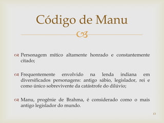 Código de Manu
               
 Personagem mítico altamente honrado e constantemente
  citado;

 Frequentemente envolvido na lenda indiana em
  diversificados personagens: antigo sábio, legislador, rei e
  como único sobrevivente da catástrofe do dilúvio;

 Manu, progênie de Brahma, é considerado como o mais
  antigo legislador do mundo.
                                                                13
 