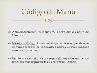 Código de Manu
               
 Aproximadamente 1.500 anos mais novo que o Código de
  Hamurabi;

 Não é um Código. É uma coletânea de normas que abrange
  os vários aspectos da sociedade, e aborda os mais variados
  assuntos e preceitos;

 Escrito em sânscrito – suas regras são expostas em versos
  (Poética); cada regra consta de dois versos (Dísticos).
                                                               14
 