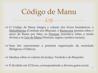 Código de Manu
                  
 O Código de Manu integra a coleção dos livros bramânicos: o
  Mahabharata (Combate dos Bharata), o Ramayana (poema sobre o
  amor de Rama por Sita), os Purunas (narrativa sobre a tríade
  divina) e as Leis de Manu (Normas, regras e prática sociais);

 Suas leis representam a primeira organização da sociedade
  (Religiosa e Política);

 Idealiza sobre os valores da Justiça, Verdade e do Respeito;

 É dividido em 12 livros, correspondendo a diversa gama social.
                                                                   15
 