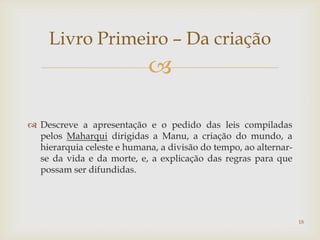 Livro Primeiro – Da criação
                            

 Descreve a apresentação e o pedido das leis compiladas
  pelos Maharqui dirigidas a Manu, a criação do mundo, a
  hierarquia celeste e humana, a divisão do tempo, ao alternar-
  se da vida e da morte, e, a explicação das regras para que
  possam ser difundidas.




                                                                  18
 