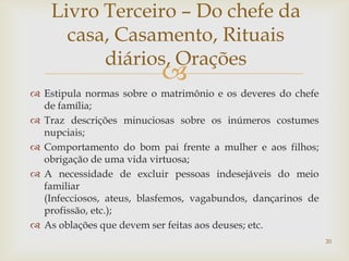 Livro Terceiro – Do chefe da
      casa, Casamento, Rituais
          diários, Orações
                          
 Estipula normas sobre o matrimônio e os deveres do chefe
  de família;
 Traz descrições minuciosas sobre os inúmeros costumes
  nupciais;
 Comportamento do bom pai frente a mulher e aos filhos;
  obrigação de uma vida virtuosa;
 A necessidade de excluir pessoas indesejáveis do meio
  familiar
  (Infecciosos, ateus, blasfemos, vagabundos, dançarinos de
  profissão, etc.);
 As oblações que devem ser feitas aos deuses; etc.
                                                              20
 