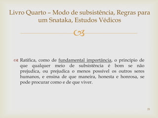 Livro Quarto – Modo de subsistência, Regras para
         um Snataka, Estudos Védicos

                           

  Ratifica, como de fundamental importância, o princípio de
   que qualquer meio de subsistência é bom se não
   prejudica, ou prejudica o menos possível os outros seres
   humanos, e ensina de que maneira, honesta e honrosa, se
   pode procurar como e de que viver.




                                                               21
 