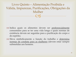 Livro Quinto – Alimentação Proibida e
Válida, Impurezas, Purificações, Obrigações da
                   Mulher
                           
 Indica quais os alimentos devem ser preferencialmente
  consumidos para se ter uma vida longa e quais normas de
  existência devem ser seguidas para a purificação do corpo e
  do espírito;
 Eleva simbolicamente a função do trabalho e determina
  normas de conduta para as mulheres (devem estar sempre
  submetidas aos homens.


                                                                22
 