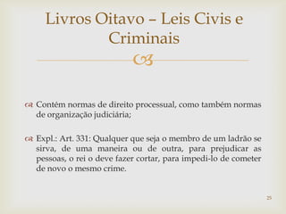 Livros Oitavo – Leis Civis e
             Criminais
                            
 Contém normas de direito processual, como também normas
  de organização judiciária;

 Expl.: Art. 331: Qualquer que seja o membro de um ladrão se
  sirva, de uma maneira ou de outra, para prejudicar as
  pessoas, o rei o deve fazer cortar, para impedi-lo de cometer
  de novo o mesmo crime.


                                                                  25
 