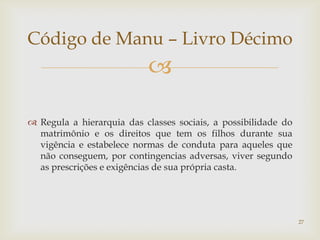 Código de Manu – Livro Décimo
                           

 Regula a hierarquia das classes sociais, a possibilidade do
  matrimônio e os direitos que tem os filhos durante sua
  vigência e estabelece normas de conduta para aqueles que
  não conseguem, por contingencias adversas, viver segundo
  as prescrições e exigências de sua própria casta.




                                                                27
 