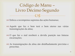 Código de Manu –
        Livro Décimo Segundo
                          
 Enfoca a recompensa suprema das ações humanas;

 Aquele que faz o bem terá o bem eterno nas várias
  transmigrações da alma;

 O que faz o mal receberá a devida punição nas futuras
  encarnações;

 As transmigrações da alma são detalhadamente previstas e
  prescritas.

                                                             29
 