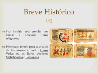 Breve Histórico
                      
 Sua história está envolta por
  lendas      e obscuros   livros
  religiosos;

 Principais fontes para a análise
  da historiografia hindu: Livros
  Vedas ou os livros poéticos:
  Mahabharata e Ramayana.


                                     3
 