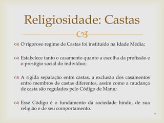 Religiosidade: Castas
              
 O rigoroso regime de Castas foi instituído na Idade Média;

 Estabelece tanto o casamento quanto a escolha da profissão e
  o prestígio social do indivíduo;

 A rígida separação entre castas, a exclusão dos casamentos
  entre membros de castas diferentes, assim como a mudança
  de casta são regulados pelo Código de Manu;

 Esse Código é o fundamento da sociedade hindu, de sua
  religião e de seu comportamento.
                                                                 9
 