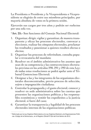La Presidenta o Presidente y la Vicepresidenta o Vicepre-
sidente se elegirán de entre sus miembros principales, por
mayoría absoluta de votos en la primera sesión.
Ejercerán sus cargos por tres años y podrán ser reelectos
por una sola vez.
*Art. 25.- Son funciones del Consejo Nacional Electoral:
1. Organizar, dirigir, vigilar y garantizar, de manera trans-
parente y eﬁcaz los procesos electorales, convocar a
elecciones, realizar los cómputos electorales, proclamar
los resultados y posesionar a quienes resulten electas o
electos;
2. Organizar los procesos de referéndum, consulta popu-
lar o revocatoria del mandato;
3. Resolver en el ámbito administrativo los asuntos que
sean de su competencia y las contravenciones electora-
les previstas en los artículos 290, 291 y 292 de esta Ley;
de todas estas resoluciones se podrá apelar ante el Tri-
bunal Contencioso Electoral;
4. Designar a las y los integrantes de los organismos elec-
torales desconcentrados, previo proceso de selección,
sujeto a impugnación ciudadana;
5. Controlar la propaganda y el gasto electoral, conocer y
resolver en sede administrativa sobre las cuentas que
presenten las organizaciones políticas y los responsa-
bles económicos y remitir los expedientes a la justicia
electoral, si fuere del caso;
6. Garantizar la transparencia y legalidad de los procesos
electorales internos de las organizaciones políticas;
CNE - INSTITUTO DE LA DEMOCRACIA 11
CÓDIGO DE LA DEMOCRACIA
* Reformado por la Ley Orgánica Reformatoria a la Ley Orgánica Electoral y de Organizaciones Políti-
cas -Código de la Democracia-, en el Registro Oficial Nº 634 del 6 de febrero de 2012.
 