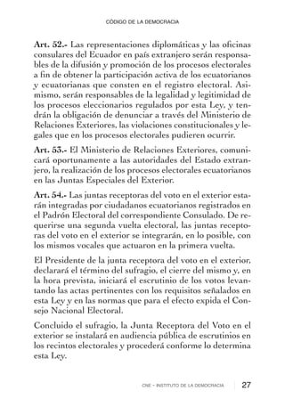 Art. 52.- Las representaciones diplomáticas y las oﬁcinas
consulares del Ecuador en país extranjero serán responsa-
bles de la difusión y promoción de los procesos electorales
a ﬁn de obtener la participación activa de los ecuatorianos
y ecuatorianas que consten en el registro electoral. Asi-
mismo, serán responsables de la legalidad y legitimidad de
los procesos eleccionarios regulados por esta Ley, y ten-
drán la obligación de denunciar a través del Ministerio de
Relaciones Exteriores, las violaciones constitucionales y le-
gales que en los procesos electorales pudieren ocurrir.
Art. 53.- El Ministerio de Relaciones Exteriores, comuni-
cará oportunamente a las autoridades del Estado extran-
jero, la realización de los procesos electorales ecuatorianos
en las Juntas Especiales del Exterior.
Art. 54.- Las juntas receptoras del voto en el exterior esta-
rán integradas por ciudadanos ecuatorianos registrados en
el Padrón Electoral del correspondiente Consulado. De re-
querirse una segunda vuelta electoral, las juntas recepto-
ras del voto en el exterior se integrarán, en lo posible, con
los mismos vocales que actuaron en la primera vuelta.
El Presidente de la junta receptora del voto en el exterior,
declarará el término del sufragio, el cierre del mismo y, en
la hora prevista, iniciará el escrutinio de los votos levan-
tando las actas pertinentes con los requisitos señalados en
esta Ley y en las normas que para el efecto expida el Con-
sejo Nacional Electoral.
Concluido el sufragio, la Junta Receptora del Voto en el
exterior se instalará en audiencia pública de escrutinios en
los recintos electorales y procederá conforme lo determina
esta Ley.
CNE - INSTITUTO DE LA DEMOCRACIA 27
CÓDIGO DE LA DEMOCRACIA
 