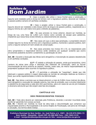 I - Caso o projeto não utilize o recuo frontal para a construção, o
tapume será instalado junto à divisa do terreno com o logradouro público, devendo ser mantido
o passeio público sempre em perfeitas condições;
II - Caso o projeto utilize o recuo frontal para a construção, o
tapume deverá ser instalado a dois terços (2/3) da largura do passeio público, respeitando-se a
largura mínima de 1,00 metro livre para o trânsito de pedestres;
III - No caso previsto no inciso anterior, deverá ser mantida, ao
longo da rua, uma faixa de 1,00m (um metro) como corredor de escape para pedestres,
impedindo que nessa faixa exista trânsito ou estacionamento de veículos;
IV - Nos casos em que a obra seja paralisada, o proprietário deverá
instalar tapume na divisa do terreno com o logradouro público, mantendo o passeio público, bem
como o tapume sempre em bom estado de conservação;
V - Nos casos previstos nos incisos III e IV, os responsáveis pela
obra (proprietário e responsável técnico) serão solidários por qualquer acidente que ocorra
envolvendo pedestres durante o andamento ou paralisação da obra.
Art. 38 - Durante a Execução das Obras será obrigatória a manutenção do passeio desobstruído
e em perfeitas condições.
§ 1º - É vedada a utilização do passeio, ainda que temporária, como
canteiro de obras para carga e descarga dos materiais de construção, salvo se houver
movimentação de terra próxima ao passeio, ficando, neste caso, de inteira responsabilidade do
proprietário qualquer dano ocorrido no logradouro público.
§ 2º - É permitida a utilização de “caçambas”, desde que não
obstruam o passeio público, e sejam observadas as normas de utilização relativas ao horário e
local, que serão regulamentadas a critério da Administração.
Art. 39 - Nas obras e serviços que se desenvolverem a mais de 9,00m (nove metros) de altura,
será obrigatória a execução de vedação externa, tipo tela de proteção, que a envolva totalmente
e plataforma de segurança a cada dois (02) pavimentos, salvo em casos de uso de pré-moldados
e alvenaria estrutural que não exijam esse tipo de projeção.

CAPÍTULO VII
DOS PROCEDIMENTOS FISCAIS
Art. 40 - Toda obra deverá ser vistoriada pela Prefeitura, devendo o servidor incumbido desta
tarefa ter garantido livre acesso ao local.
Art. 41 - Deverá ser mantida no local da obra toda a documentação que comprove sua
regularidade perante a Municipalidade e de outros Órgãos de Fiscalização, sob pena de intimação
e autuação, nos termos deste Código.

 