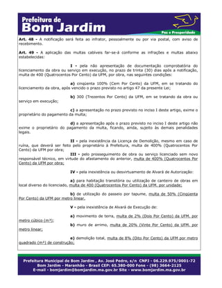 Art. 48 - A notificação será feita ao infrator, pessoalmente ou por via postal, com aviso de
recebimento.
Art. 49 - A aplicação das multas cabíveis far-se-á conforme as infrações e multas abaixo
estabelecidas:
I - pela não apresentação de documentação comprobatória do
licenciamento da obra ou serviço em execução, no prazo de trinta (30) dias após a notificação,
multa de 400 (Quatrocentos Por Cento) da UFM, por obra, nas seguintes condições:
a) cinqüenta 100% (Cem Por Cento) da UFM, em se tratando do
licenciamento da obra, após vencido o prazo previsto no artigo 47 da presente Lei;
serviço em execução;

b) 300 (Trezentos Por Cento) da UFM, em se tratando da obra ou

c) a apresentação no prazo previsto no inciso I deste artigo, exime o
proprietário do pagamento da multa;
d) a apresentação após o prazo previsto no inciso I deste artigo não
exime o proprietário do pagamento da multa, ficando, ainda, sujeito às demais penalidades
legais.
II - pela inexistência da Licença de Demolição, mesmo em caso de
ruína, que deverá ser feito pelo proprietário à Prefeitura, multa de 400% (Quatrocentos Por
Cento) da UFM por obra;
III - pelo prosseguimento de obra ou serviço licenciado sem novo
responsável técnico, em virtude do afastamento do anterior, multa de 400% (Quatrocentos Por
Cento) da UFM por obra;
IV - pela inexistência ou desvirtuamento de Alvará de Autorização:
a) para habitação transitória ou utilização de canteiro de obras em
local diverso do licenciado, multa de 400 (Quatrocentos Por Cento) da UFM. por unidade;
b) de utilização do passeio por tapume, multa de 50% (Cinqüenta
Por Cento) da UFM por metro linear.
V - pela inexistência de Alvará de Execução de:
metro cúbico (m³);

a) movimento de terra, multa de 2% (Dois Por Cento) da UFM. por
b) muro de arrimo, multa de 20% (Vinte Por Cento) da UFM. por

metro linear;
e) demolição total, multa de 8% (Oito Por Cento) da UFM por metro
quadrado (m²) de construção;

 