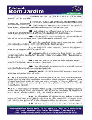 e) reforma, multa de 2% (Dois Por Cento) da UFM por metro
quadrado (m²) de construção;
f) reconstrução, multa de 20% (Vinte Por Cento) da UFM por metro
quadrado (m²) de construção.
VI - pela utilização de edificação sem o Certificado de Conclusão,
multa de 8% (Oito Por Cento) da UFM por metro quadrado (m²) de construção;
VII - pela utilização de edificação para uso diverso do licenciado,
multa de 20% (Vinte Por Cento) da UFM por metro quadrado (m²) de construção;
VIII - pela obstrução do passeio por materiais a serem utilizados na
obra, ou por entulho, multa de 300% (Trezentos Por Cento) da UFM por obra;
IX - pela não execução de plataformas de segurança e/ou vedação
externa das obras, multa de 1000% (Um mil Por Cento) da UFM por obra;
X - pela infração das normas relativas à utilização de “caçambas”,
multa de 20% (Vinte Por Cento) da UFM por dia;
XI - pela desobediência à regulamentação do depósito de entulho,
consoante estabelece o parágrafo 3º do artigo 38 desta Lei, multa de 400% (Quatrocentos Por
Cento) da UFM;
XII – pela não execução de muro de fecho, conforme artigo 57,
multa de 20% (Vinte Por Cento) da UFM por metro linear;
XIII – pela não execução de passeio, conforme artigo 59, multa de
10% (Dez Por Cento) da UFM por metro quadrado (m²).
Parágrafo único - Em caso de reincidência da infração a que alude
o inciso XI, será cobrada multa em dobro.
Art. 50 - A Administração Municipal, após manifestação de seu órgão técnico competente,
poderá aceitar as construções concluídas irregularmente, no que diz respeito à invasão de recuos
e índices urbanísticos, desde que seus proprietários satisfaçam a multa de 100% (Cem Por
Cento) da UFM por metro quadrado (m²) de construção, aplicada somente sobre as partes não
enquadráveis na legislação.
Art. 51 - As obras executadas sem recuo frontal, ou seja, no alinhamento do logradouro público,
deverão, sem exceção, possuir uma marquise, como proteção aos transeuntes, na altura mínima
de dois metros e vinte centímetros (2,20m), com relação ao passeio público.
§ 1º - Os responsáveis por imóveis que não possuam a marquise
exigida no ‘caput’ deste artigo, poderão substituí-la por toldo, devendo ter, no mínimo, 2,20m
(dois metros e vinte centímetros) de altura do passeio público, permanecendo livre este espaço.
§ 2º - Os luminosos e propagandas de qualquer tipo deverão ser

 