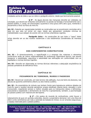 instalados acima do toldo a que se refere o parágrafo anterior, desde que tecnicamente possível.
§ 3º - As águas pluviais das marquises deverão ser coletadas via
tubulação, que deverá ser embutida verticalmente na parede da fachada e horizontalmente sob o
passeio público, e, ainda, ser direcionada a quarenta e cinco graus (45º) até a guia, mantendo o
escoamento a favor do fluxo do meio fio.
Art. 52 - Poderão ser regularizadas também as construções que se encontrarem concluídas até a
data em que esta Lei entrar em vigor, desde que apresentem condições mínimas de
habitabilidade e que estejam de acordo com as normas urbanísticas vigentes.
Parágrafo único - As construções de que trata o “caput” deste
artigo deverão ser as dos núcleos residenciais e dos loteamentos considerados de interesse
social.

CAPÍTULO X
DOS COMPONENTES CONSTRUTIVOS
Art. 52 - O dimensionamento, a especificação e o emprego dos materiais e elementos
construtivos serão de inteira responsabilidade do profissional responsável técnico, que deverá
assegurar a estabilidade, segurança e salubridade das edificações em conformidade com as
legislações e normas técnicas vigentes.
Art. 53 - Deverão ser observadas as normas técnicas referentes a adequação arquitetônica às
pessoas portadoras de deficiência física.

CAPÍTULO XI
FECHAMENTO DE TERRENOS, MUROS E PASSEIOS
Art. 54 - Deverá ser construído, em todo terreno não edificado, muro de fecho de alvenaria, nas
alturas de quarenta centímetros (40cm) ou dois metros (2,00m).
Art. 55 - Os proprietários de imóveis que tenham frente para logradouros públicos dotados de
meio-fio (guia e sarjeta) deverão apresentar projeto detalhado (planta baixa, elevação e corte
transversal), respeitando sempre a melhor situação para os transeuntes idosos e deficientes,
executando-o respeitando o alinhamento do meio-fio e apresentando, também, a pavimentação
do passeio público com material anti-derrapante.
§ 1º - Em postos de revenda de combustíveis, onde houver o
rebaixamento de guia em grandes extensões, deverá o proprietário demarcar com uma faixa de
20cm (vinte centímetros) por toda a extensão da testada do imóvel, na cor amarela (segurança),
o espaço reservado para o passeio público.

 