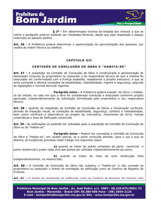 § 2º - Em determinados trechos da testada dos imóveis a que se
refere o parágrafo anterior poderão ser instaladas floreiras, desde que seja respeitado o espaço
reservado ao passeio público.
Art. 56 - A Prefeitura poderá determinar a padronização da pavimentação dos passeios, por
razões de ordem técnica ou estética.

CAPÍTULO XII
CERTIDÃO DE CONCLUSÃO DE OBRA E “HABITA-SE”
Art. 57 - A expedição da Certidão de Conclusão de Obra é condicionada à apresentação de
declaração conjunta do proprietário ou possuidor e do responsável técnico de que a mesma foi
executada em conformidade com a licença expedida, respeitando o projeto executivo, e que se
acha concluída e oferece condições de estabilidade, habitabilidade, higiene e segurança, segundo
as legislações e normas técnicas vigentes.
Parágrafo único - A Prefeitura poderá expedir ‘de ofício’ o Habitese do imóvel, no caso em que a obra for considerada concluída e executada conforme projeto
aprovado, independentemente de solicitação formalizada pelo proprietário e seu responsável
técnico.
Art. 58 - Quando da expedição da Certidão de Conclusão de Obras a fiscalização verificará,
através de inspeção visual, as condições de estabilidade, segurança, conforto e habitabilidade,
bem como verificará a observância ao projeto de volumetria, movimento de terra, índices
urbanísticos e área de edificação construída.
Art. 59 - As edificações só poderão ser utilizadas após a expedição da Certidão de Conclusão de
Obra ou do “Habite-se”.
Parágrafo único - Poderá ser concedida a Certidão de Conclusão
de Obra e “Habite-se”, em caráter parcial, se a parte concluída atender, para o uso a que se
destina, às exigências previstas neste Código nos seguintes casos:
a) quando se tratar de prédio composto de parte comercial
parte residencial e puder cada uma das partes ser utilizada independentemente da outra;
b) quando
independentemente, no mesmo lote;

se

tratar

de

mais

de

uma

construção

e

feita

Art. 60 - A Certidão de Conclusão de Obra não substitui o “Habite-se” e não concede ao
proprietário ou possuidor o direito de averbação da edificação junto ao Cartório de Registro de
Imóveis.
Art. 61 - O direito de averbação da edificação junto ao Cartório de Registro de Imóveis pelo

 