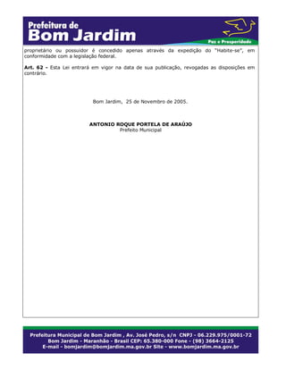 proprietário ou possuidor é concedido apenas através da expedição do “Habite-se”, em
conformidade com a legislação federal.
Art. 62 - Esta Lei entrará em vigor na data de sua publicação, revogadas as disposições em
contrário.

Bom Jardim, 25 de Novembro de 2005.

ANTONIO ROQUE PORTELA DE ARAÚJO
Prefeito Municipal

 