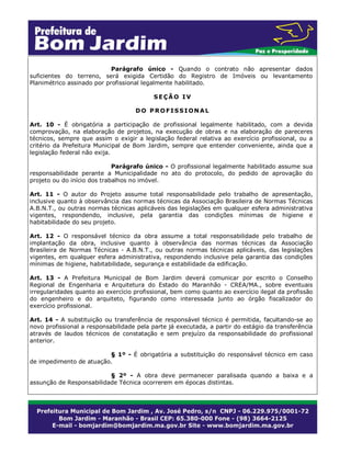 Parágrafo único - Quando o contrato não apresentar dados
suficientes do terreno, será exigida Certidão do Registro de Imóveis ou levantamento
Planimétrico assinado por profissional legalmente habilitado.
SEÇÃO IV
DO PROFISSIONAL
Art. 10 - É obrigatória a participação de profissional legalmente habilitado, com a devida
comprovação, na elaboração de projetos, na execução de obras e na elaboração de pareceres
técnicos, sempre que assim o exigir a legislação federal relativa ao exercício profissional, ou a
critério da Prefeitura Municipal de Bom Jardim, sempre que entender conveniente, ainda que a
legislação federal não exija.
Parágrafo único - O profissional legalmente habilitado assume sua
responsabilidade perante a Municipalidade no ato do protocolo, do pedido de aprovação do
projeto ou do início dos trabalhos no imóvel.
Art. 11 - O autor do Projeto assume total responsabilidade pelo trabalho de apresentação,
inclusive quanto à observância das normas técnicas da Associação Brasileira de Normas Técnicas
A.B.N.T., ou outras normas técnicas aplicáveis das legislações em qualquer esfera administrativa
vigentes, respondendo, inclusive, pela garantia das condições mínimas de higiene e
habitabilidade do seu projeto.
Art. 12 - O responsável técnico da obra assume a total responsabilidade pelo trabalho de
implantação da obra, inclusive quanto à observância das normas técnicas da Associação
Brasileira de Normas Técnicas - A.B.N.T., ou outras normas técnicas aplicáveis, das legislações
vigentes, em qualquer esfera administrativa, respondendo inclusive pela garantia das condições
mínimas de higiene, habitabilidade, segurança e estabilidade da edificação.
Art. 13 - A Prefeitura Municipal de Bom Jardim deverá comunicar por escrito o Conselho
Regional de Engenharia e Arquitetura do Estado do Maranhão - CREA/MA., sobre eventuais
irregularidades quanto ao exercício profissional, bem como quanto ao exercício ilegal da profissão
do engenheiro e do arquiteto, figurando como interessada junto ao órgão fiscalizador do
exercício profissional.
Art. 14 - A substituição ou transferência de responsável técnico é permitida, facultando-se ao
novo profissional a responsabilidade pela parte já executada, a partir do estágio da transferência
através de laudos técnicos de constatação e sem prejuízo da responsabilidade do profissional
anterior.
§ 1º - É obrigatória a substituição do responsável técnico em caso
de impedimento de atuação.
§ 2º - A obra deve permanecer paralisada quando a baixa e a
assunção de Responsabilidade Técnica ocorrerem em épocas distintas.

 