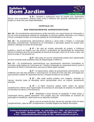 § 3º - Somente o profissional autor do projeto e/ou responsável
técnico, e/ou proprietário, poderão tratar junto à Prefeitura dos assuntos relacionados com o
projeto ou obras sob suas responsabilidades.
CAPÍTULO III
DOS PROCEDIMENTOS ADMINISTRATIVOS
Art. 15 - Os procedimentos administrativos serão instruídos com requerimento do interessado, e
em um único procedimento poderão ser analisados os diversos pedidos referentes a um mesmo
imóvel e anexados também os eventuais pedidos de reconsideração ou de recurso.
Art. 16 - Os procedimentos administrativos relativos a obras terão o Projeto e a Execução
aprovados conjuntamente, facultando-se ao interessado a aprovação apenas do projeto para
posterior obtenção do Alvará de Construção.
§ 1º - No caso de simples aprovação de projeto, a Prefeitura
expedirá o Alvará de Projeto, que não eximirá o proprietário da apresentação do responsável
técnico à Prefeitura para fins de expedição do Alvará de Execução, antes de se iniciar a obra, sob
pena do artigo 47 da presente Lei.
§ 2º - Nos casos em que for apresentado projeto para regularização
de obra concluída serão expedidos Auto de Regularização e Habite-se.
Art. 17 - Os procedimentos administrativos que apresentarem elementos incompletos ou
incorretos serão objetos de “comunique-se”, ficando à disposição do responsável técnico junto à
Secretaria de Obras e Infra-Estrutura, para que as falhas sejam sanadas.
§ 1º - O requerimento, objeto do procedimento administrativo, será
indeferido caso não seja atendido o “comunique-se” no prazo de trinta (30) dias, prorrogado por
igual período a pedido do responsável técnico, contados da data de sua análise.
§ 2º - Não serão aceitos projetos com colagens, emendas ou
rasuras, devendo todas as alterações serem apresentadas como via original, devidamente
assinada.
§ 3º - O Poder Executivo poderá emitir ordem de serviço
estabelecendo critérios para regularização de processos de aprovação de projetos em pendência
na Secretaria de Obras e Infra-Estrutura.
§ 4º - Respeitado o prazo previsto no parágrafo 1º deste artigo, o
responsável técnico poderá apresentar novo projeto para dar continuidade ao processo de
aprovação em pendência, observando-se as seguintes condições:
a) em caso de aumento de área, deverá ser anexado recibo de taxas
complementares, cópia da ART Complementar e Certidão Negativa de Débitos Municipais;

 