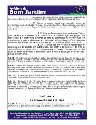 b) em caso de diminuição de área, poderá requerer a devolução das
taxas excedentes, em procedimento administrativo apartado, cabendo-lhe provar os fatos.
§ 5º Quando o projeto encontrar-se aprovado, poderá ser
providenciada a sua substituição, no mesmo processo, havendo ou não alteração de proprietário,
responsável técnico ou autor de projeto. Neste caso, adotam-se as mesmas condições da alínea
‘a’ do § 4º.

§ 6º Quando houver o caso de pedido de Vistoria
para expedir o Habite-se e for necessária a apresentação de projeto em
substituição por motivo de aumento de área ou construção não compatível com
o projeto aprovado, o interessado deverá pagar todas as taxas referentes à área
ampliada. Neste caso, adotam-se as mesmas condições da alínea ‘a’ do § 4º.
§ 7º - Constatada em vistoria a necessidade de
apresentação de projeto em substituição, por motivo de aumento de área ou
construção incompatível com o projeto aprovado, deverá o interessado recolher
todas as taxas referentes à aprovação, sem direito à devolução de importância
paga anteriormente.
Art. 18 - O prazo para formalização de pedido de reconsideração do despacho ou recurso será
de trinta (30) dias, contado da data de publicação do despacho de indeferimento, e também para
os casos de pedido de Concessão de Licença ou Certidão de Conclusão de Obras ou “Habite-se”.
Art. 19 - O prazo para decisão do pedido não poderá exceder a quinze (15) dias, nos processos
administrativos que tratem de residências unifamiliares, e trinta (30) dias nos demais processos,
inclusive nos pedidos de reconsideração de despacho ou recurso, excetuando-se os processos
que tratem de urbanização, cujo prazo para decisão será de cento e vinte (120) dias.
Art. 20 - O curso dos prazos ficará suspenso durante a pendência do atendimento, pelo
requerente, de exigências feitas em “comunique-se”.
Art. 21 - Decorridos trinta (30) dias desde o requerimento, sem manifestação do órgão
competente da Prefeitura do Município de Bom Jardim, no processo de aprovação do projeto, a
obra poderá ser iniciada, sendo de inteira responsabilidade do proprietário e profissionais
envolvidos a observância, na execução da obra, das disposições estabelecidas neste Código de
Obras e Edificações, das legislações municipal, estadual e federal vigentes.

CAPÍTULO IV
DA APROVAÇÃO DOS PROJETOS
Art. 22 - Nenhuma obra poderá ser iniciada, no Município, sem prévia autorização da Prefeitura
do Município de Bom Jardim, com exceção do disposto nos artigos anteriores.

 