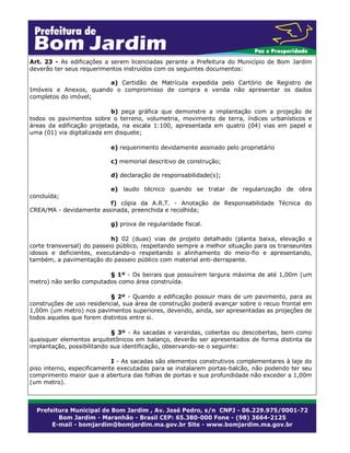 Art. 23 - As edificações a serem licenciadas perante a Prefeitura do Município de Bom Jardim
deverão ter seus requerimentos instruídos com os seguintes documentos:
a) Certidão de Matrícula expedida pelo Cartório de Registro de
Imóveis e Anexos, quando o compromisso de compra e venda não apresentar os dados
completos do imóvel;
b) peça gráfica que demonstre a implantação com a projeção de
todos os pavimentos sobre o terreno, volumetria, movimento de terra, índices urbanísticos e
áreas da edificação projetada, na escala 1:100, apresentada em quatro (04) vias em papel e
uma (01) via digitalizada em disquete;
e) requerimento devidamente assinado pelo proprietário
c) memorial descritivo de construção;
d) declaração de responsabilidade(s);
e) laudo técnico quando se tratar de regularização de obra
concluída;
f) cópia da A.R.T. - Anotação de Responsabilidade Técnica do
CREA/MA - devidamente assinada, preenchida e recolhida;
g) prova de regularidade fiscal.
h) 02 (duas) vias de projeto detalhado (planta baixa, elevação e
corte transversal) do passeio público, respeitando sempre a melhor situação para os transeuntes
idosos e deficientes, executando-o respeitando o alinhamento do meio-fio e apresentando,
também, a pavimentação do passeio público com material anti-derrapante.
§ 1º - Os beirais que possuírem largura máxima de até 1,00m (um
metro) não serão computados como área construída.
§ 2º - Quando a edificação possuir mais de um pavimento, para as
construções de uso residencial, sua área de construção poderá avançar sobre o recuo frontal em
1,00m (um metro) nos pavimentos superiores, devendo, ainda, ser apresentadas as projeções de
todos aqueles que forem distintos entre si.
§ 3º - As sacadas e varandas, cobertas ou descobertas, bem como
quaisquer elementos arquitetônicos em balanço, deverão ser apresentados de forma distinta da
implantação, possibilitando sua identificação, observando-se o seguinte:
I - As sacadas são elementos construtivos complementares à laje do
piso interno, especificamente executadas para se instalarem portas-balcão, não podendo ter seu
comprimento maior que a abertura das folhas de portas e sua profundidade não exceder a 1,00m
(um metro).

 