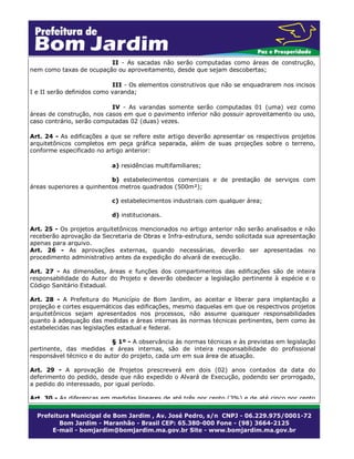 II - As sacadas não serão computadas como áreas de construção,
nem como taxas de ocupação ou aproveitamento, desde que sejam descobertas;
III - Os elementos construtivos que não se enquadrarem nos incisos
I e II serão definidos como varanda;
IV - As varandas somente serão computadas 01 (uma) vez como
áreas de construção, nos casos em que o pavimento inferior não possuir aproveitamento ou uso,
caso contrário, serão computadas 02 (duas) vezes.
Art. 24 - As edificações a que se refere este artigo deverão apresentar os respectivos projetos
arquitetônicos completos em peça gráfica separada, além de suas projeções sobre o terreno,
conforme especificado no artigo anterior:
a) residências multifamiliares;
b) estabelecimentos comerciais e de prestação de serviços com
áreas superiores a quinhentos metros quadrados (500m²);
c) estabelecimentos industriais com qualquer área;
d) institucionais.
Art. 25 - Os projetos arquitetônicos mencionados no artigo anterior não serão analisados e não
receberão aprovação da Secretaria de Obras e Infra-estrutura, sendo solicitada sua apresentação
apenas para arquivo.
Art. 26 - As aprovações externas, quando necessárias, deverão ser apresentadas no
procedimento administrativo antes da expedição do alvará de execução.
Art. 27 - As dimensões, áreas e funções dos compartimentos das edificações são de inteira
responsabilidade do Autor do Projeto e deverão obedecer a legislação pertinente à espécie e o
Código Sanitário Estadual.
Art. 28 - A Prefeitura do Município de Bom Jardim, ao aceitar e liberar para implantação a
projeção e cortes esquemáticos das edificações, mesmo daquelas em que os respectivos projetos
arquitetônicos sejam apresentados nos processos, não assume quaisquer responsabilidades
quanto à adequação das medidas e áreas internas às normas técnicas pertinentes, bem como às
estabelecidas nas legislações estadual e federal.
§ 1º - A observância às normas técnicas e às previstas em legislação
pertinente, das medidas e áreas internas, são de inteira responsabilidade do profissional
responsável técnico e do autor do projeto, cada um em sua área de atuação.
Art. 29 - A aprovação de Projetos prescreverá em dois (02) anos contados da data do
deferimento do pedido, desde que não expedido o Alvará de Execução, podendo ser prorrogado,
a pedido do interessado, por igual período.
Art. 30 - As diferenças em medidas lineares de até três por cento (3%) e de até cinco por cento

 