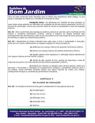 (5%) de área construída serão toleradas para os efeitos dos dispositivos deste Código, no que
tange a expedição de Habite-se e Certidão de Conclusão de Obra.
Parágrafo único - As diferenças em medidas de área previstas no
caput deste artigo poderão ser toleradas com projeções de até dez metros quadrados (10,00 m²)
de área de construção, mesmo que avancem sobre os recuos ou ultrapassem a taxa de ocupação
máxima.
Art. 31 - Nos cruzamentos dos logradouros públicos, deverá ser previsto canto chanfrado de três
metros e cinqüenta centímetros (3,50m), normal à bissetriz do ângulo formado pelo
prolongamento dos alinhamentos, salvo se tal concordância tiver sido fixada de forma diversa em
arruamento ou plano de melhoramento público.
Art. 32 - Respeitados os limites indicados para cada caso, é livre a implantação e execução,
ainda que em recuos, afastamentos ou espaços exigidos em áreas privadas de:
a) saliências com avanço máximo de quarenta centímetros (40cm);
b) beirais com avanço máximo de setenta centímetros (70cm);
e) ligação coberta entre logradouro e edificação aberta lateralmente
com largura máxima de três metros (3,00m);
d) abrigo de gás, guarda de lixo, guarita de segurança e casa de
máquinas de piscina com área máxima de dois metros quadrados (2,00m²).
e) Poderão ser cobertos os espaços sobre abrigos abertos, desde que
garantam a iluminação e ventilação do compartimento contíguo e apresentem abertura para a
via pública, sendo permitido somente peitoril com altura máxima de 1,00m (um metro),
configurando terraços ou varandas de permanência transitória.

CAPÍTULO V
DO ALVARÁ DE EXECUÇÃO
Art. 33 - A emissão do Alvará de Execução é indispensável à execução de obras de:
a) terraplenagem;
b) muro de arrimo;
c) edificação nova;
d) demolição total;
e) reforma;

 