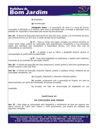 f) ampliação;
g) reconstrução.
Parágrafo único - O movimento de terra e o muro de arrimo,
vinculados à edificação ou à reforma, bem como a demolição total, vinculada à edificação nova,
poderão ser requeridos e licenciados pelo Alvará da obra principal.
Art. 34 - O Alvará de Execução prescreverá em dois (02) anos, exceto o de movimento de terra,
que prescreverá em um (01) ano, a contar da data de sua expedição.
§ 1º - Caso as obras não sejam iniciadas nos prazos previstos no
‘caput’ deste artigo, poderá ser autorizada, pelo departamento competente, a sua renovação,
desde que solicitada pelo proprietário e responsável técnico, com trinta (30) dias de
antecedência ao vencimento.
§ 2º - O pedido a que se refere o parágrafo anterior deverá vir
acompanhado de justificativa fundamentada.
§ 3º - Caso haja ilegalidade na justificativa, o pedido será indeferido,
mantendo-se as condições da aprovação original.
Art. 35 – O Alvará de execução não mais prescreverá, exceto quando a obra ficar paralisada por
período superior a dois (02) anos.
Art. 36 - O Alvará de Execução, enquanto vigente, poderá, a qualquer tempo, mediante ato da
autoridade competente, ser:
a) revogado, atendendo a relevante interesse público;
b) cassado, juntamente com a aprovação do Projeto, em caso de
desvirtuamento, por parte do interessado, da licença concedida;
expedição.

c) anulado, em caso de comprovação de ilegalidade em sua

CAPÍTULO VI
DA EXECUÇÃO DAS OBRAS
Art. 37 - Para todas as construções será obrigatório o fechamento da obra por tapume com
altura mínima de 2,20m (dois metros e vinte centímetros), que poderá ser instalado nas
seguintes condições:

 