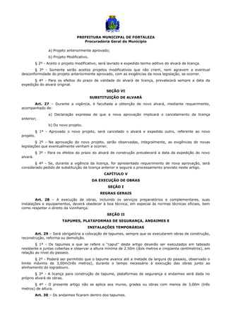 PREFEITURA MUNICIPAL DE FORTALEZA
Procuradoria Geral do Município
a) Projeto anteriormente aprovado;
b) Projeto Modificativo.
§ 2º - Aceito o projeto modificativo, será lavrado e expedido termo aditivo do alvará de licença.
§ 3º - Somente serão aceitos projetos modificativos que não criem, nem agravem a eventual
desconformidade do projeto anteriormente aprovado, com as exigências da nova legislação, se ocorrer.
§ 4º - Para os efeitos do prazo de validade do alvará de licença, prevalecerá sempre a data da
expedição do alvará original.
SEÇÃO VI
SUBSTITUIÇÃO DE ALVARÁ
Art. 27 – Durante a vigência, é facultada a obtenção de novo alvará, mediante requerimento,
acompanhado de:
a) Declaração expressa de que a nova aprovação implicará o cancelamento da licença
anterior;
b) Do novo projeto.
§ 1º - Aprovado o novo projeto, será cancelado o alvará e expedido outro, referente ao novo
projeto.
§ 2º - Na aprovação do novo projeto, serão observadas, integralmente, as exigências de novas
legislações que eventualmente venham a ocorrer.
§ 3º - Para os efeitos do prazo do alvará de construção prevalecerá a data da expedição do novo
alvará.
§ 4º - Se, durante a vigência da licença, for apresentado requerimento de nova aprovação, será
considerado pedido de substituição da licença anterior e seguirá o processamento previsto neste artigo.
CAPÍTULO V
DA EXECUÇÃO DE OBRAS
SEÇÃO I
REGRAS GERAIS
Art. 28 – A execução de obras, incluindo os serviços preparatórios e complementares, suas
instalações e equipamentos, deverá obedecer à boa técnica, em especial às normas técnicas oficiais, bem
como respeitar o direito da vizinhança.
SEÇÃO II
TAPUMES, PLATAFORMAS DE SEGURANÇA, ANDAIMES E
INSTALAÇÕES TEMPORÁRIAS
Art. 29 – Será obrigatória a colocação de tapumes, sempre que se executarem obras de construção,
reconstrução, reforma ou demolição.
§ 1º - Os tapumes a que se refere o “caput” deste artigo deverão ser executados em taboado
resistente e juntas cobertas e observar a altura mínima de 2.50m (dois metros e cinqüenta centímetros), em
relação ao nível do passeio.
§ 2º - Poderá ser permitido que o tapume avance até a metade da largura do passeio, observado o
limite máximo de 3,00m(três metros), durante o tempo necessário à execução das obras junto ao
alinhamento do logradouro.
§ 3º - A licença para construção de tapume, plataformas de segurança e andaimes será dada no
próprio alvará de obras.
§ 4º - O presente artigo não se aplica aos muros, grades ou obras com menos de 3,00m (três
metros) de altura.
Art. 30 – Os andaimes ficaram dentro dos tapumes.
 