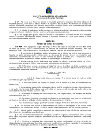 PREFEITURA MUNICIPAL DE FORTALEZA
Procuradoria Geral do Município
§ 2º - As vagas e as faixas de acesso e circulação geral serão dispostas de forma adequada à
finalidade prevista, bem como à lotação fixada e à segurança dos usuários. As aberturas de acessos aos
veículos deverão ter capacidade para absorver amplamente o fluxo de entrada e de saída nas horas de mais
intenso movimento do logradouro e da garagem ou estacionamento.
§ 3º - A lotação de cada setor, andar, garagem ou estacionamento será obrigatoriamente anunciada
em painéis afixados nos lados interno e externo, junto aos respectivos acessos.
§ 4º - Os espaços para guarda e estacionamento de veículos terão pé-direito mínimo de 2,40m (dois
metros e quarenta centímetros), sendo tolerado o pé-direito mínimo de 2,20m (dois metros e vinte
centímetros) nas cavas e subsolos.
SEÇÃO III
PÁTIOS DE CARGA E DESCARGA
Art. 414 – Nos espaços de carga e descarga, as faixas de acesso e circulação principal, bem como
os locais de parada, boxe e estacionamento de veículos de transporte deverão satisfazer, além das
exigências para a categoria constantes da Seção I do presente Capítulo, aos seguintes requisitos:
I. O pavimento do logradouro poderá prosseguir até o interior do imóvel, interrompendo o
Passeio na parte correspondente, estritamente, às aberturas de acesso, através de meios-fios que
concordem horizontalmente em curva de raio mínimo de 3,00m, e desde que a concordância fique
inteiramente dentro do trecho do passeio fronteiro ao imóvel objeto da edificação;
II As aberturas de acesso terão para cada sentido de trânsito, a largura mínima de 3,50m,
sendo admitida a largura de 7,00m, para comportar o trânsito nos dois sentidos;
III. As faixas de acesso e circulação principal no interior do imóvel não terão curvas com raio
inferior a 12,00m. As faixas com desenvolvimento em curva de raio inferior a 15,00m terão sua largura
aumentada de acordo com a fórmula:
L(M) = 3,50(M) + 15,00(M) – R(M)
15
onde L é a largura das faixas, em metros e R o raio da curva em metros, sendo
admitidas soluções equivalentes;
IV. O início das rampas de acesso não poderá ficar a menos de 5,00m do alinhamento dos
logradouros;
V. As rampas de acesso terão declividade máxima de 8%, tomada no eixo para os trechos retos
e na parte interna, mais desfavorável, para os trechos em curva. A sobrelevação da parte externa ou
declividade transversal não será superior a 2%;
VI. Os trechos de rampas em curva deverão ter, em função destas, um aumento da largura
mínima fixada no item III;
VII. Os espaços de acesso e circulação geral deverão ter capacidade, para absorver amplamente
os fluxos de entrada e de saída de veículos nas horas de mais intenso movimento;
VIII. Os trechos ou espaços que forem cobertos terão pé-direito livre de 4,00m, no mínimo.
§ 1º - Os espaços para acesso e estacionamento de carros de empregados e do público serão
independentes dos destinados a acesso, circulação, parada ou estacionamento dos veículos de transporte.
§ 2º - Haverá espaço especialmente destinado ao estacionamento dos veículos de transporte que
não estejam em operação ou aguardando vez.
§ 3º - Os compartimentos destinados a depósito, guarda de cargas ou mercadorias e outros serviços
terão o piso, as paredes e pilares revestidos de material durável, liso, impermeável e resistente a freqüentes
lavagens.
§ 4º - Conforme a natureza das encomendas ou cargas manipuladas no local, deverão ser
obedecidas as normas relativas a depósitos, e se houver recebimento, guarda ou expedição de explosivos ou
inflamáveis, as disposições constantes do Capítulo específico da presente Lei.
CAPÍTULO XXVIII
 